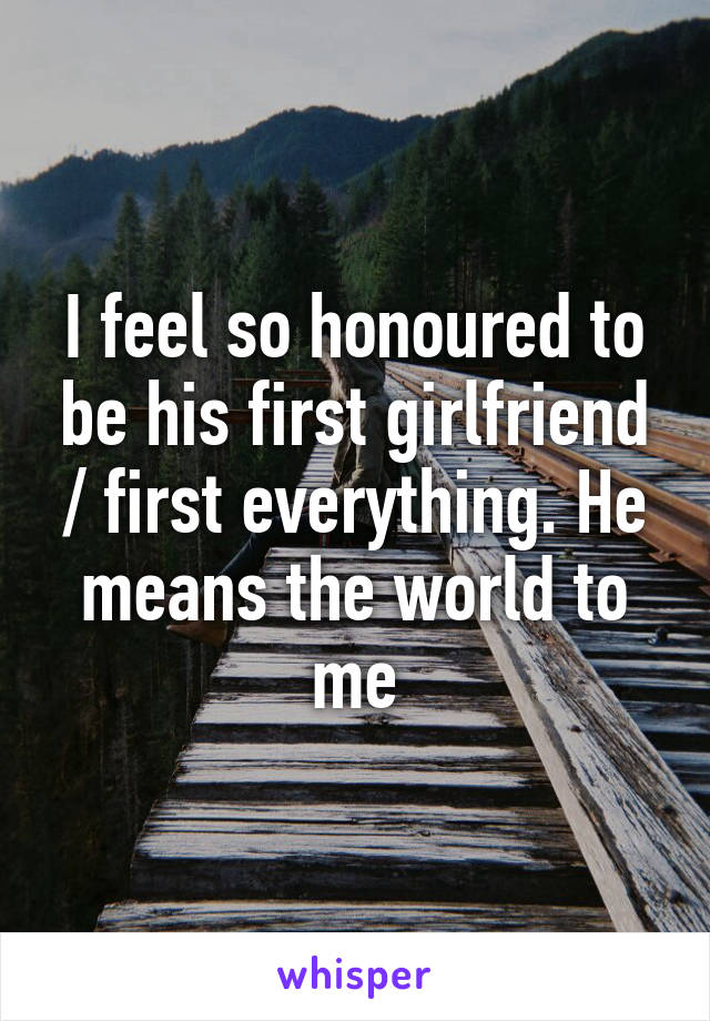I feel so honoured to be his first girlfriend / first everything. He means the world to me