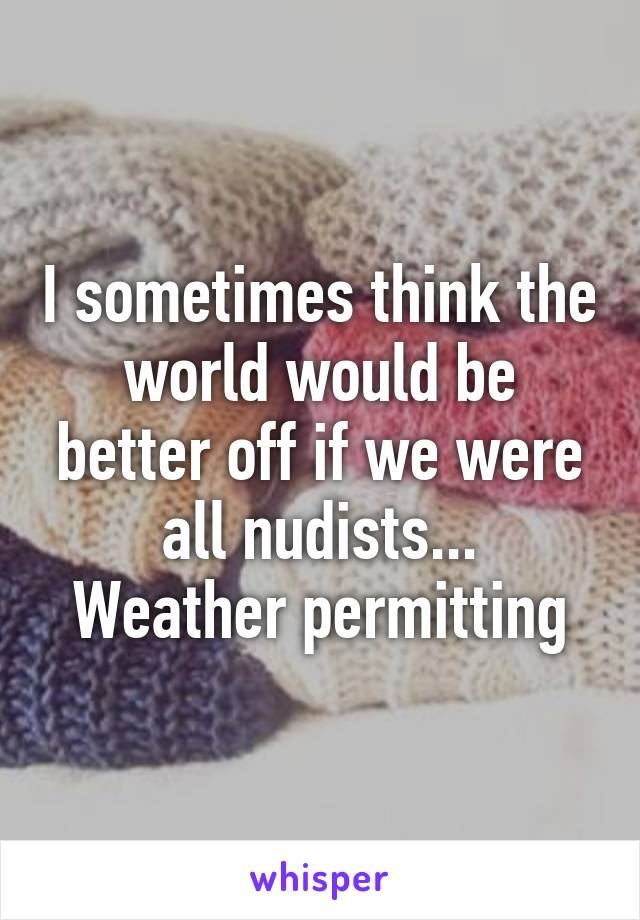 I sometimes think the world would be better off if we were all nudists...
Weather permitting