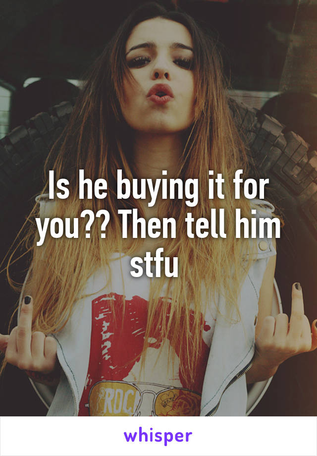 Is he buying it for you?? Then tell him stfu 