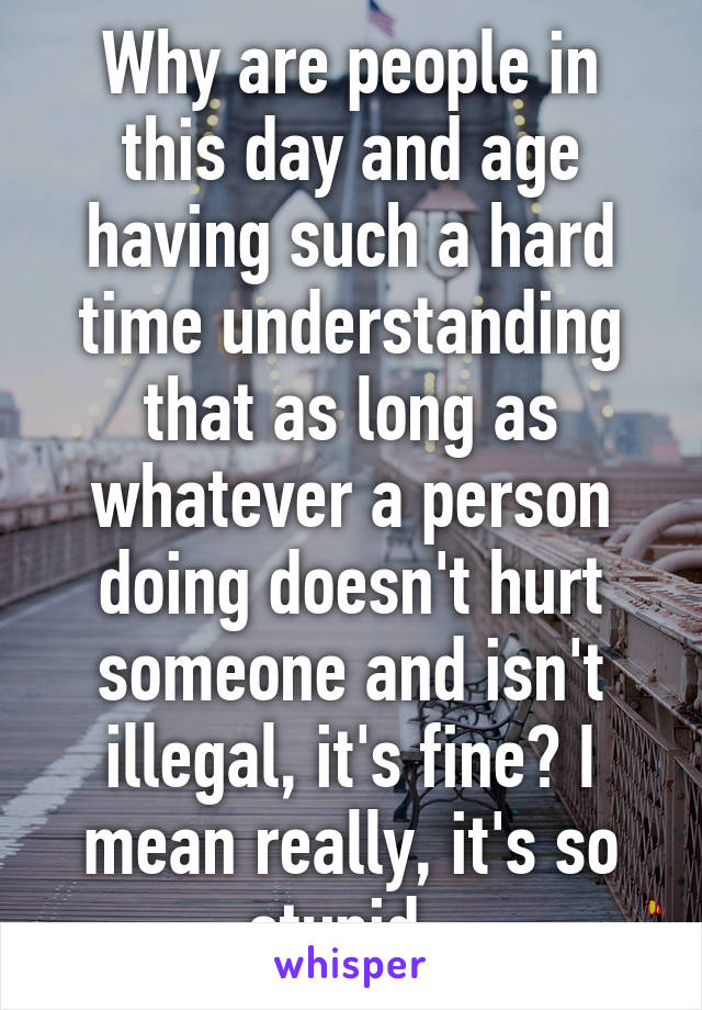 Why are people in this day and age having such a hard time understanding that as long as whatever a person doing doesn't hurt someone and isn't illegal, it's fine? I mean really, it's so stupid. 