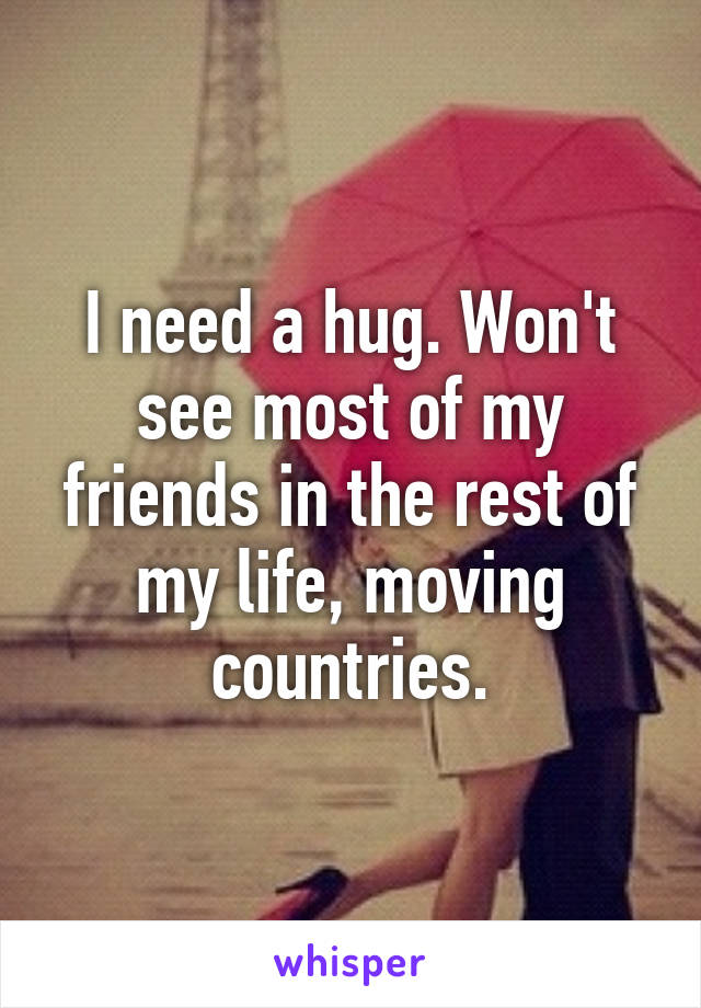 I need a hug. Won't see most of my friends in the rest of my life, moving countries.