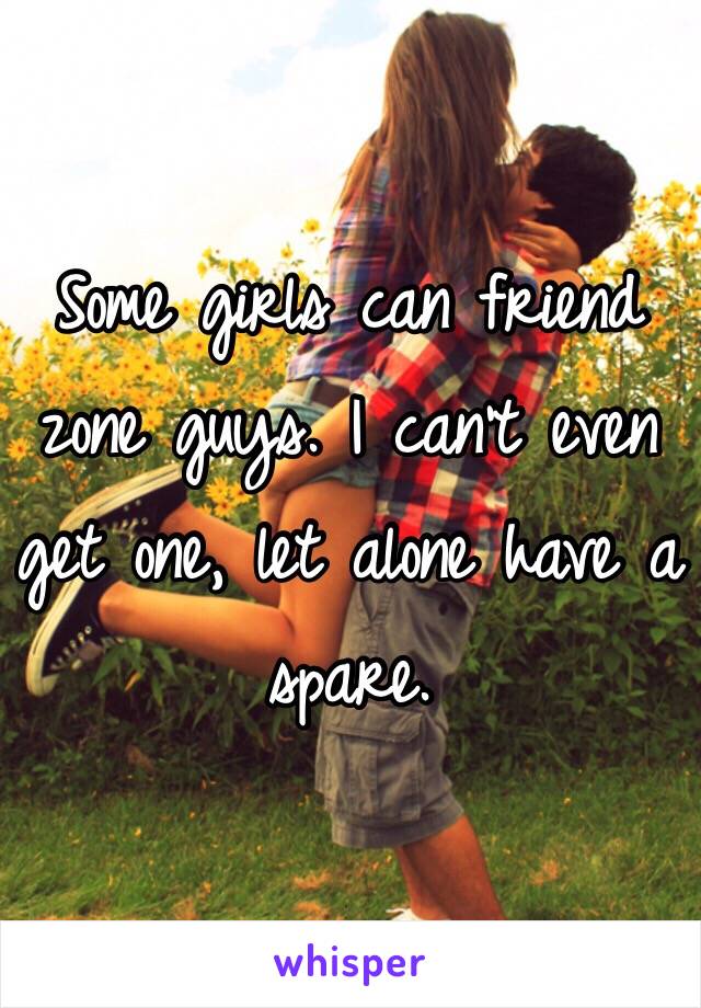 Some girls can friend zone guys. I can't even get one, let alone have a spare.