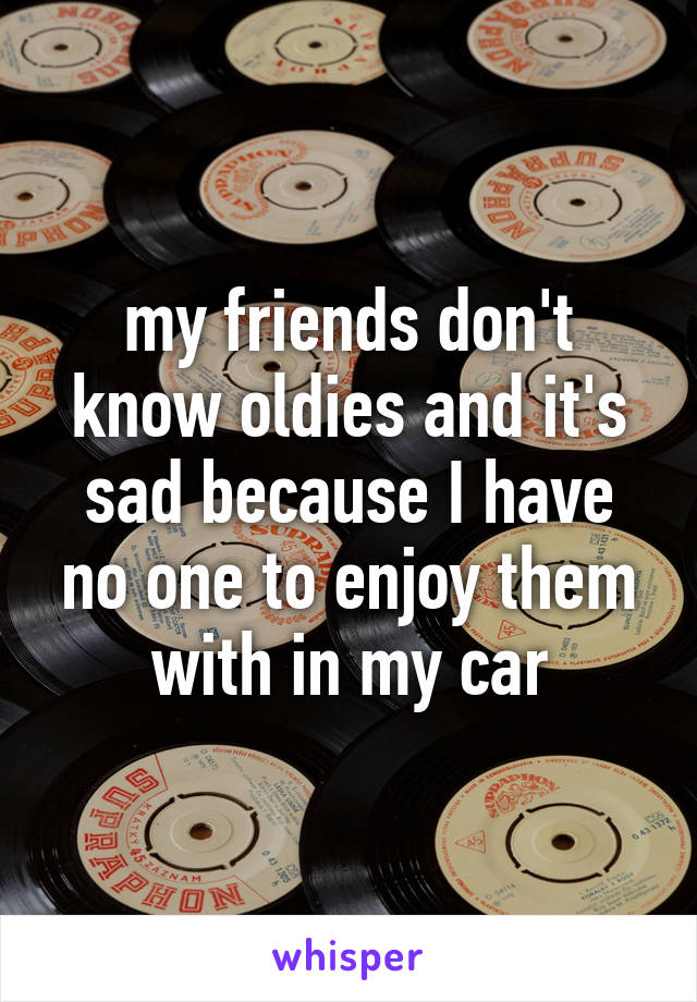 my friends don't know oldies and it's sad because I have no one to enjoy them with in my car