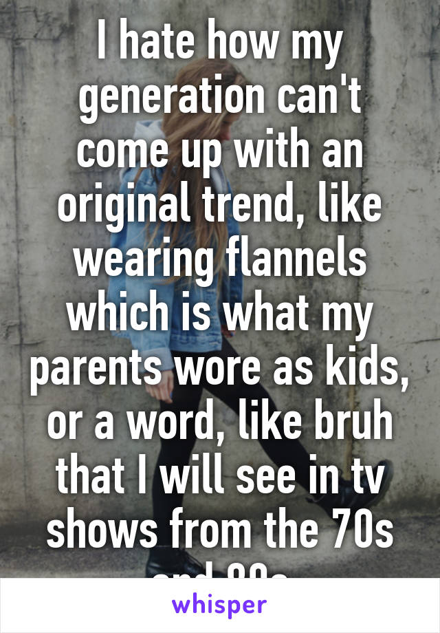 I hate how my generation can't come up with an original trend, like wearing flannels which is what my parents wore as kids, or a word, like bruh that I will see in tv shows from the 70s and 80s