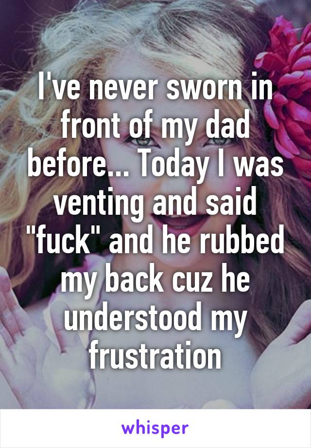 I've never sworn in front of my dad before... Today I was venting and said "fuck" and he rubbed my back cuz he understood my frustration