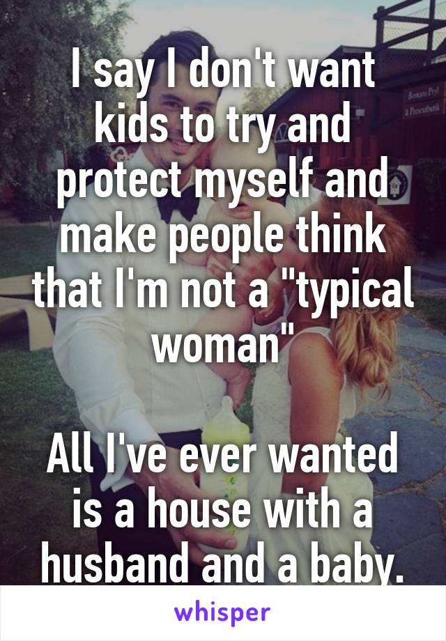 I say I don't want kids to try and protect myself and make people think that I'm not a "typical woman"

All I've ever wanted is a house with a husband and a baby.