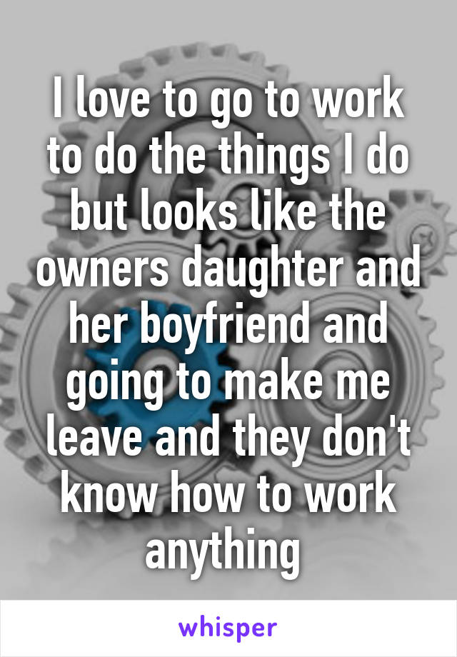 I love to go to work to do the things I do but looks like the owners daughter and her boyfriend and going to make me leave and they don't know how to work anything 