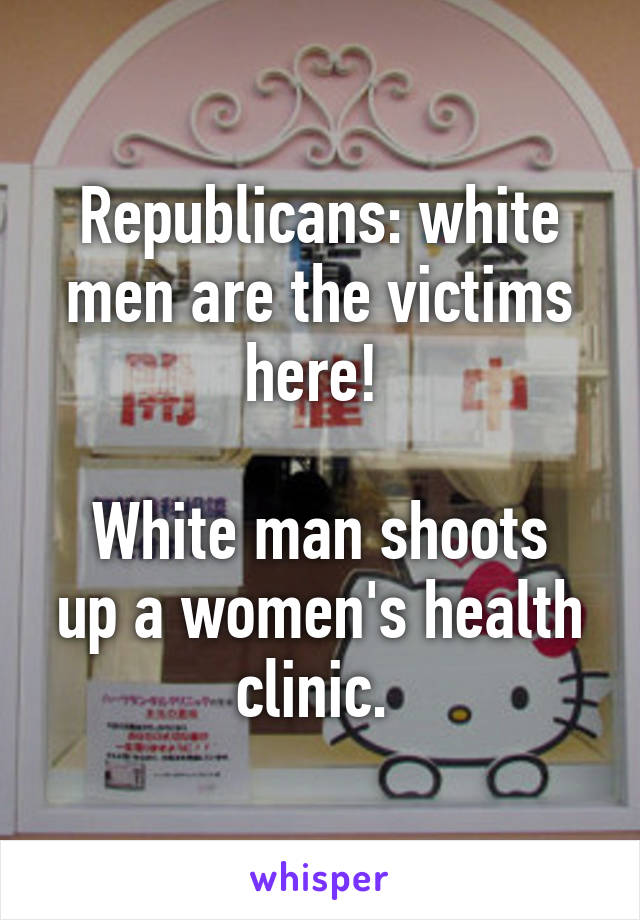 Republicans: white men are the victims here! 

White man shoots up a women's health clinic. 