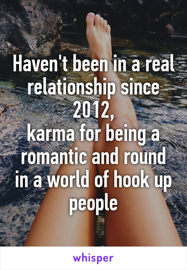 Haven't been in a real relationship since 2012,
karma for being a romantic and round in a world of hook up people