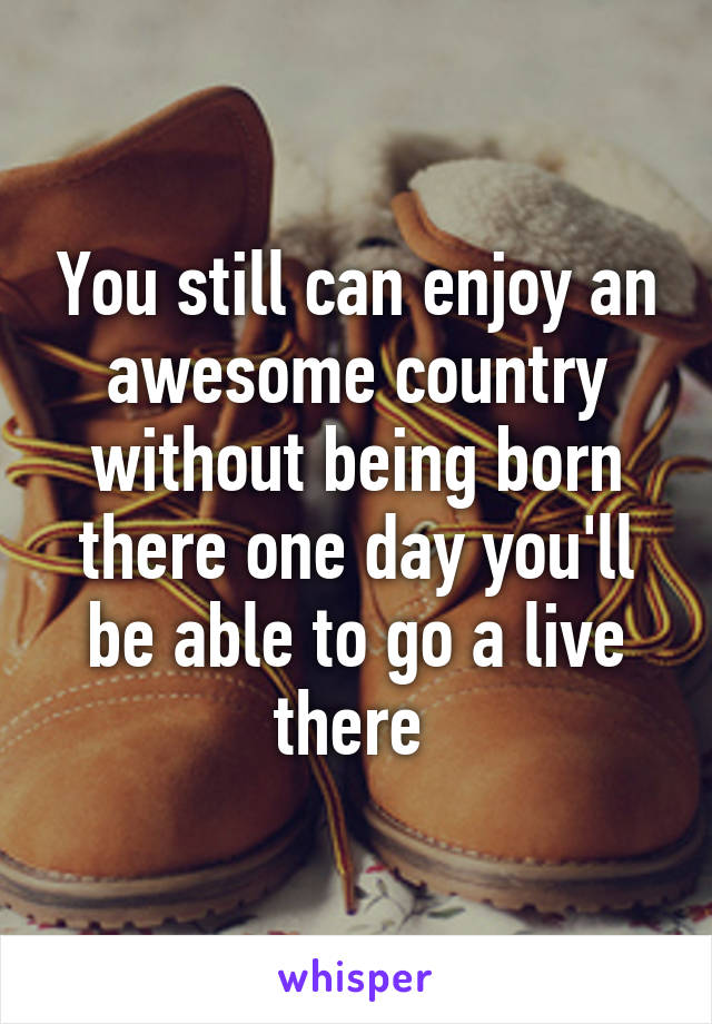 You still can enjoy an awesome country without being born there one day you'll be able to go a live there 