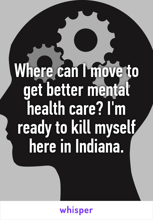 Where can I move to get better mental health care? I'm ready to kill myself here in Indiana.