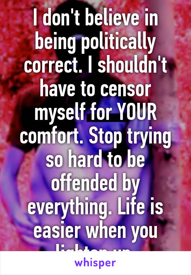 I don't believe in being politically correct. I shouldn't have to censor myself for YOUR comfort. Stop trying so hard to be offended by everything. Life is easier when you lighten up.