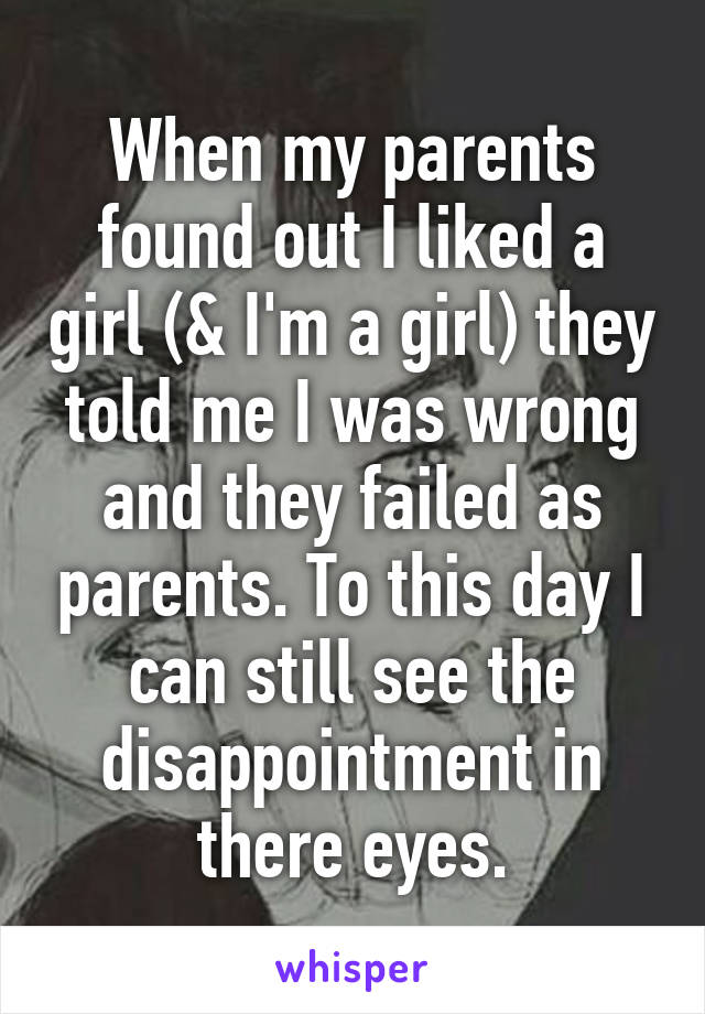 When my parents found out I liked a girl (& I'm a girl) they told me I was wrong and they failed as parents. To this day I can still see the disappointment in there eyes.