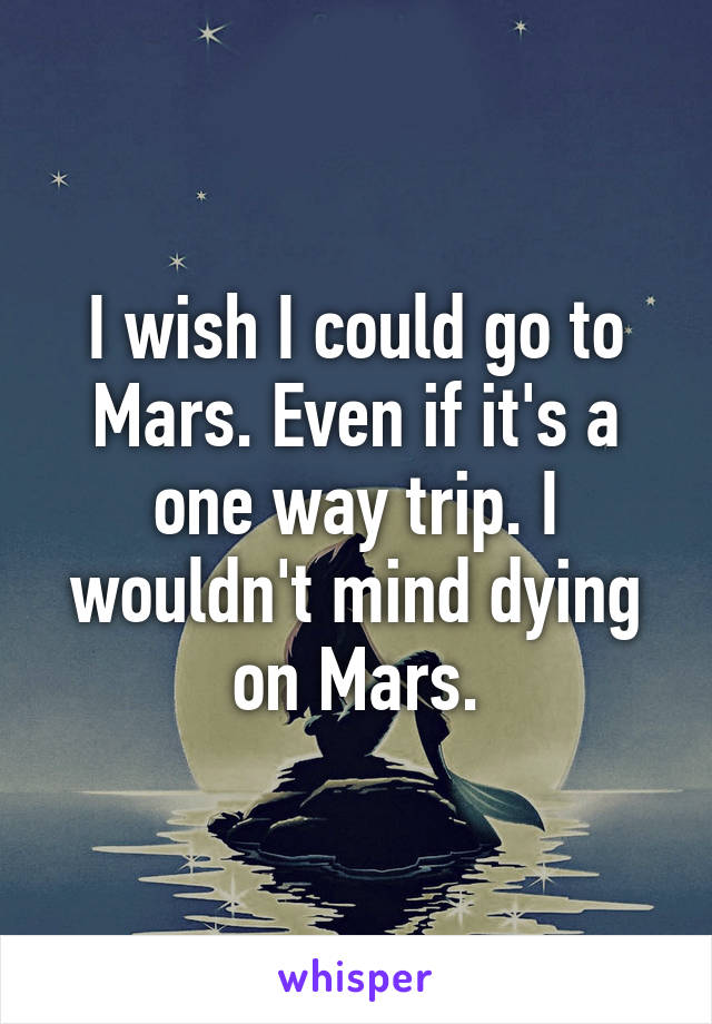 I wish I could go to Mars. Even if it's a one way trip. I wouldn't mind dying on Mars.