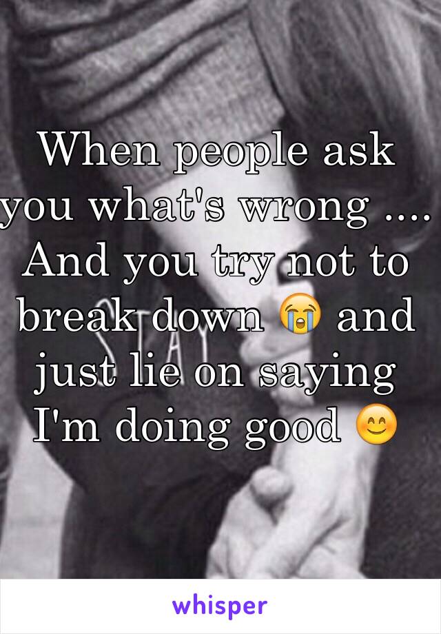 When people ask you what's wrong .... And you try not to break down 😭 and just lie on saying I'm doing good 😊