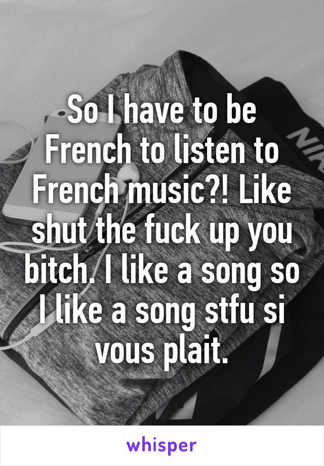 So I have to be French to listen to French music?! Like shut the fuck up you bitch. I like a song so I like a song stfu si vous plait.