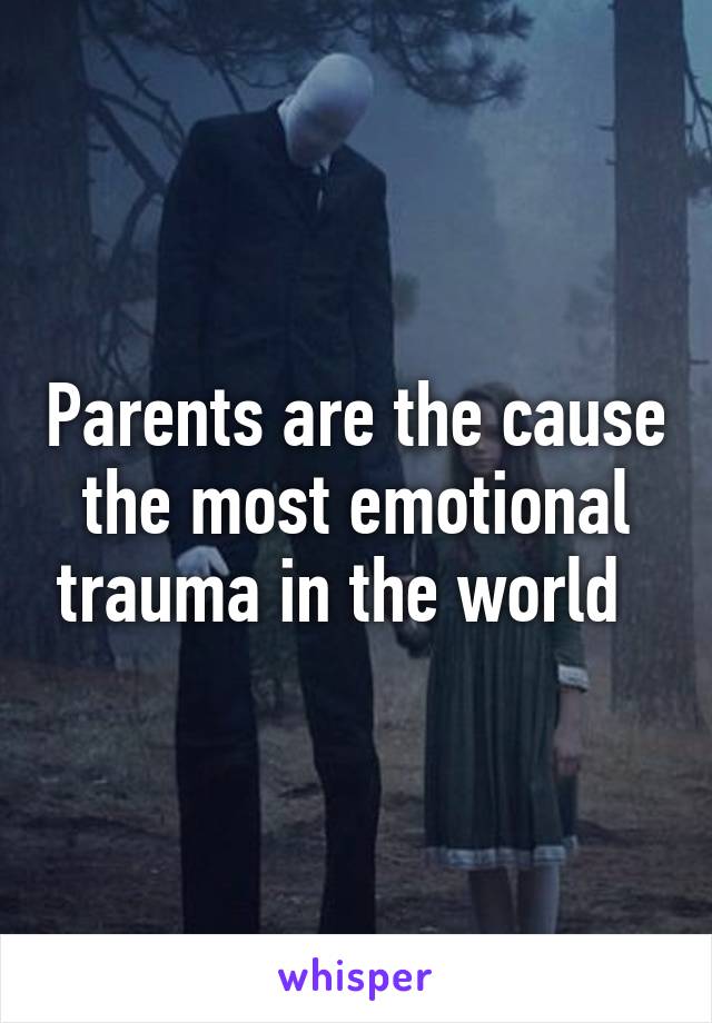 Parents are the cause the most emotional trauma in the world  