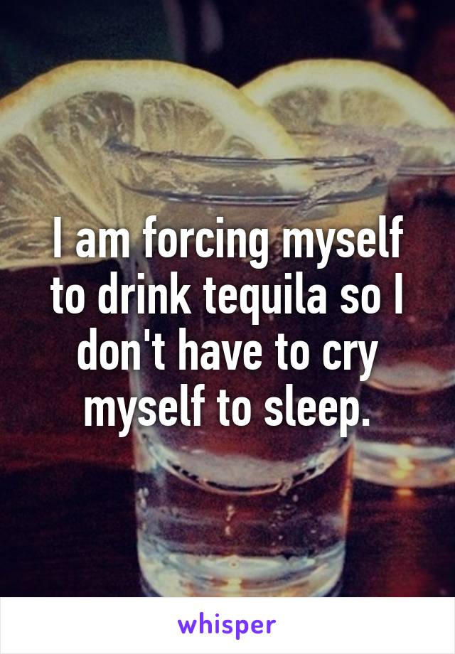 I am forcing myself to drink tequila so I don't have to cry myself to sleep.