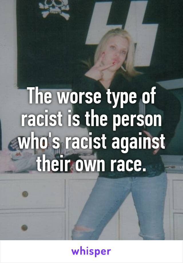 The worse type of racist is the person who's racist against their own race.