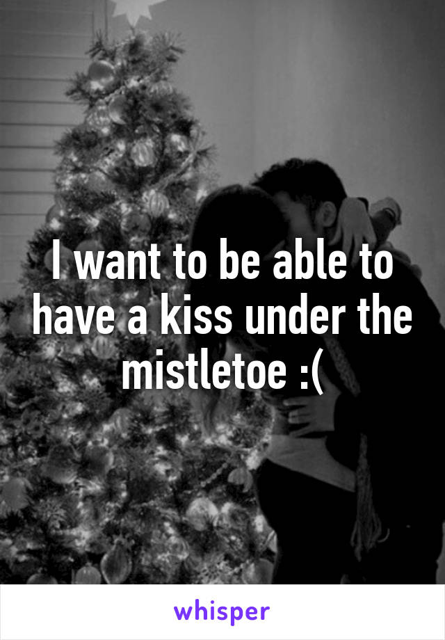 I want to be able to have a kiss under the mistletoe :(