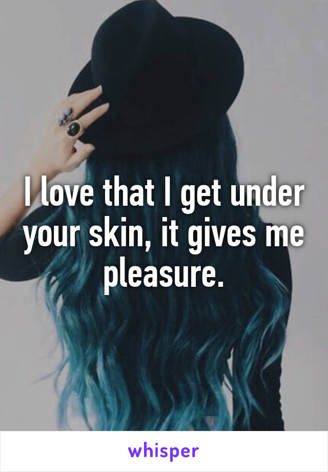I love that I get under your skin, it gives me pleasure.