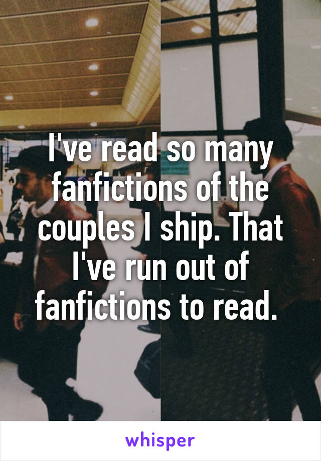 I've read so many fanfictions of the couples I ship. That I've run out of fanfictions to read. 