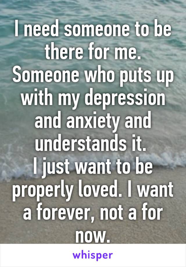 I need someone to be there for me. Someone who puts up with my depression and anxiety and understands it. 
I just want to be properly loved. I want a forever, not a for now.