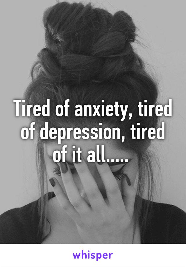 Tired of anxiety, tired of depression, tired of it all..... 