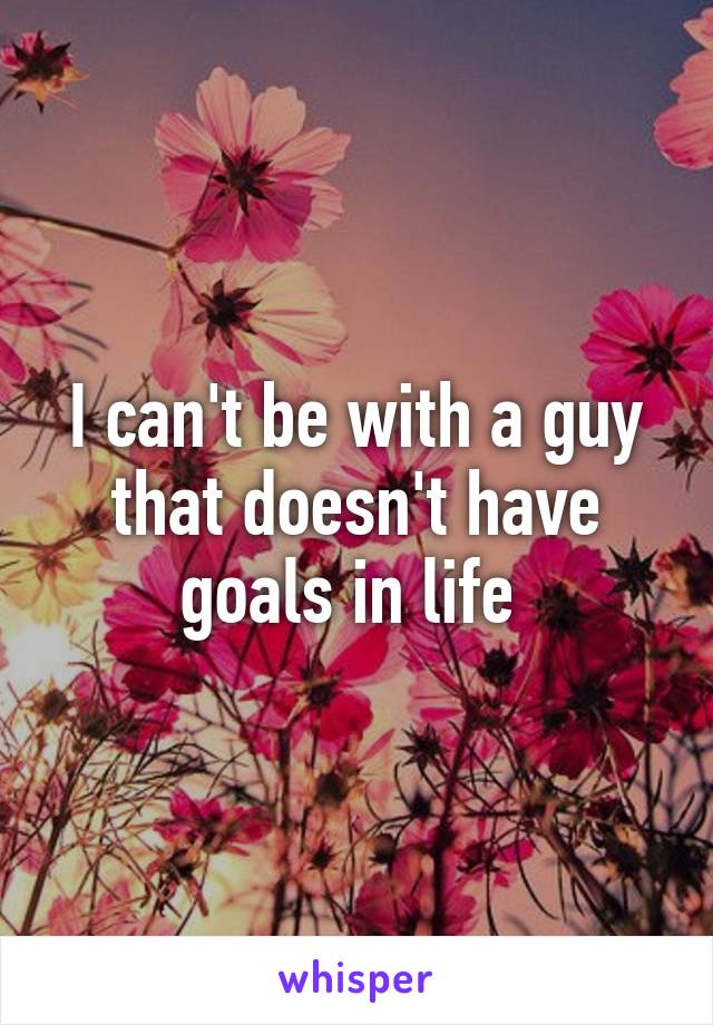 I can't be with a guy that doesn't have goals in life 