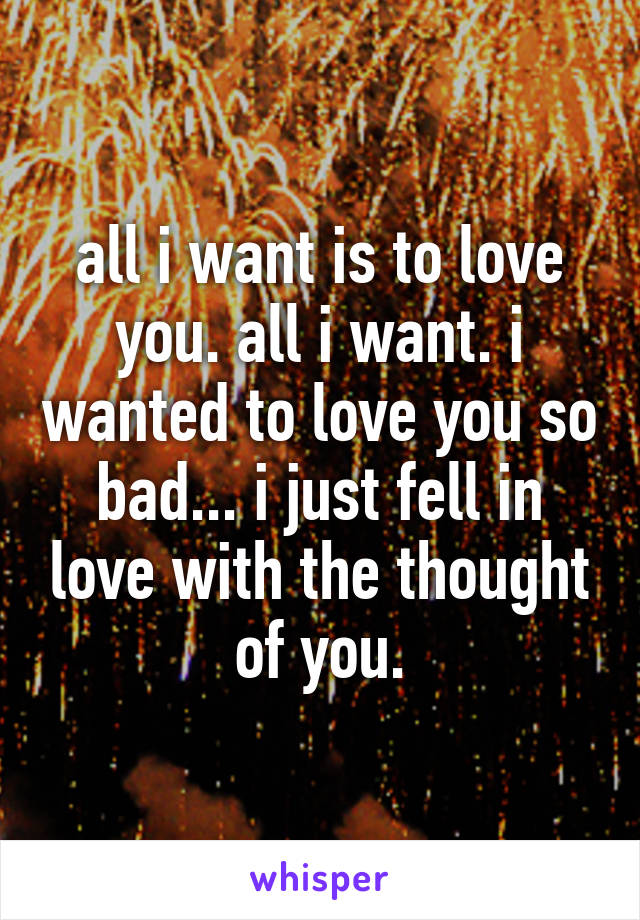 all i want is to love you. all i want. i wanted to love you so bad... i just fell in love with the thought of you.