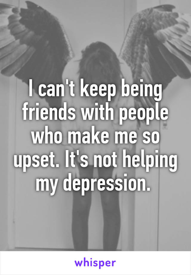 I can't keep being friends with people who make me so upset. It's not helping my depression. 