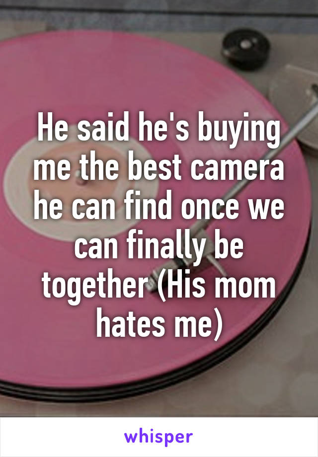 He said he's buying me the best camera he can find once we can finally be together (His mom hates me)