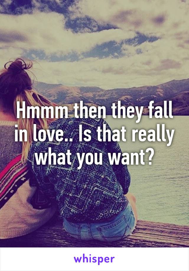 Hmmm then they fall in love.. Is that really what you want?