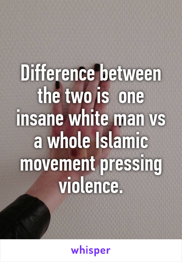 Difference between the two is  one insane white man vs a whole Islamic movement pressing violence.