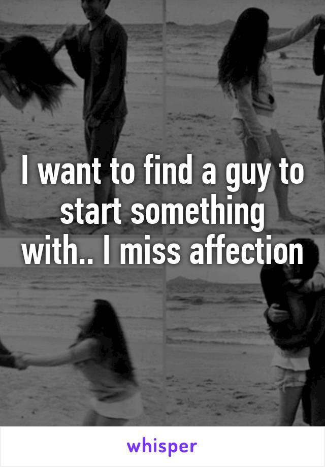 I want to find a guy to start something with.. I miss affection 