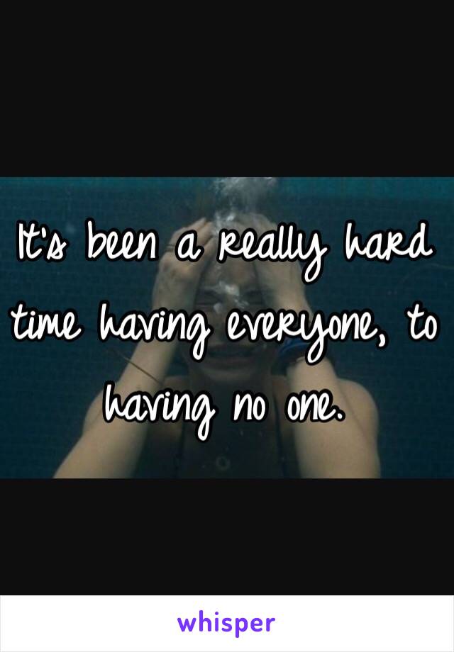 It's been a really hard time having everyone, to having no one.