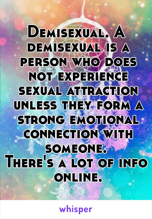 Demisexual. A demisexual is a person who does not experience sexual attraction unless they form a strong emotional connection with someone. 
There's a lot of info online.