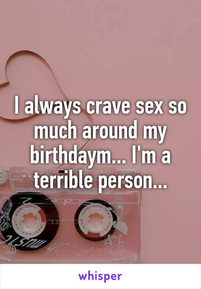 I always crave sex so much around my birthdaym... I'm a terrible person...