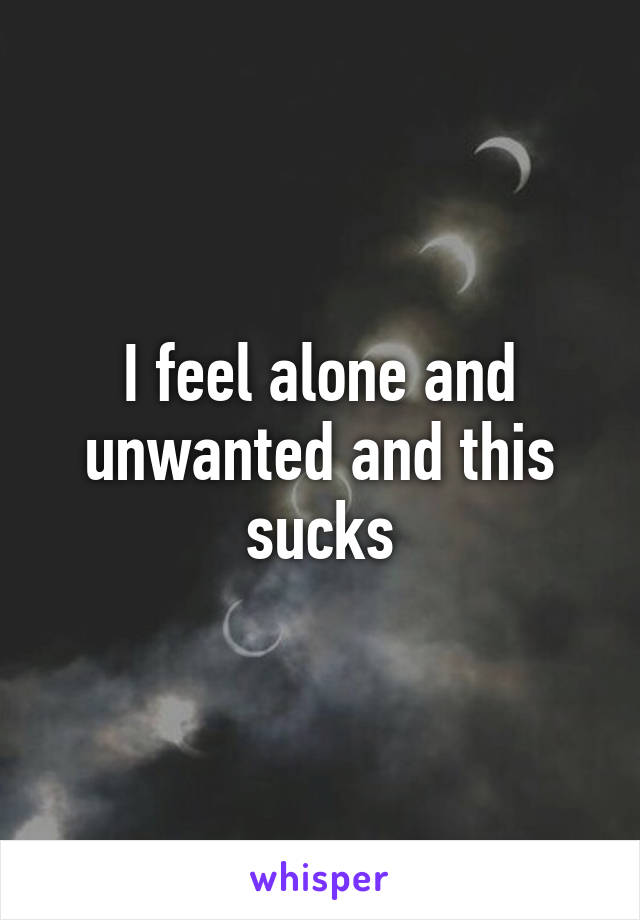 I feel alone and unwanted and this sucks