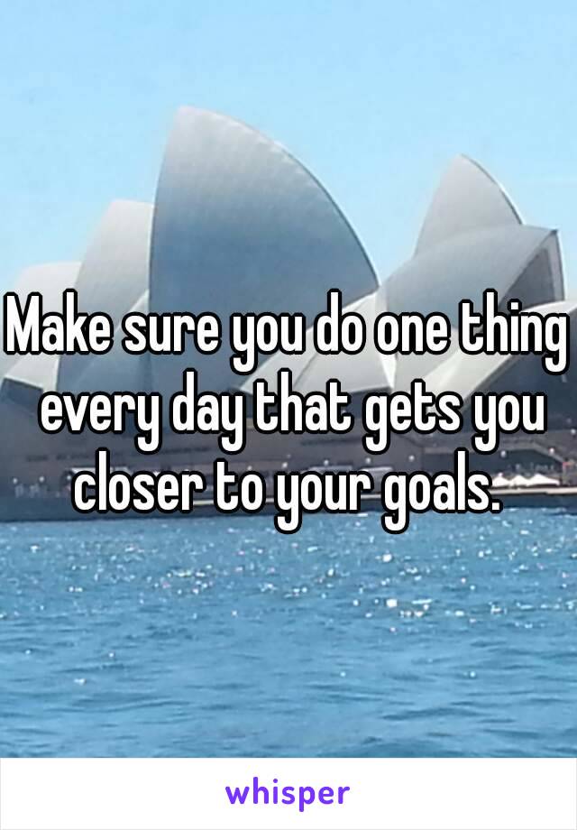 Make sure you do one thing every day that gets you closer to your goals. 
