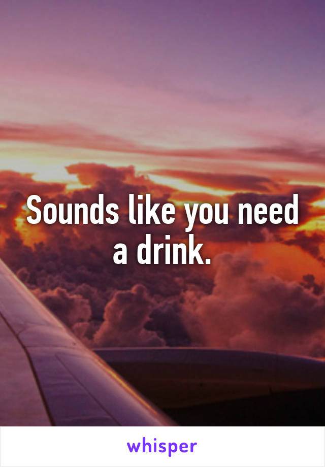 Sounds like you need a drink.