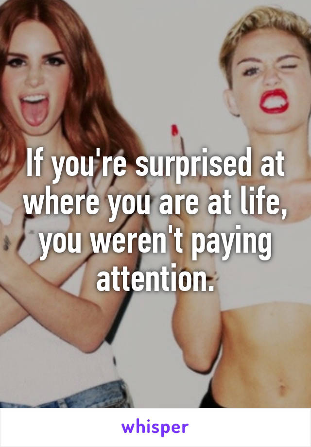 If you're surprised at where you are at life, you weren't paying attention.