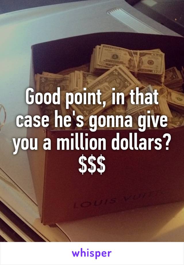 Good point, in that case he's gonna give you a million dollars? $$$