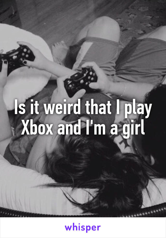 Is it weird that I play Xbox and I'm a girl