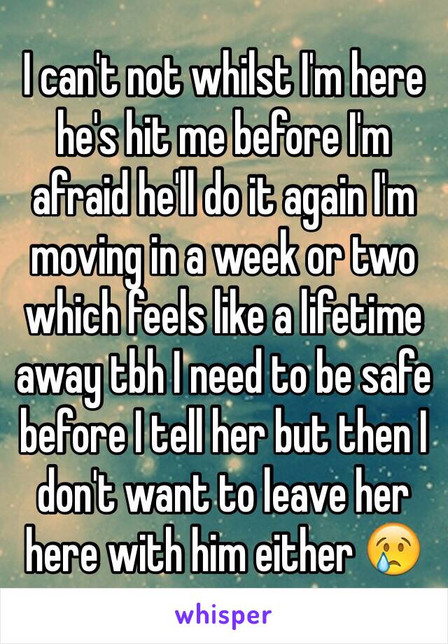 I can't not whilst I'm here he's hit me before I'm afraid he'll do it again I'm moving in a week or two which feels like a lifetime away tbh I need to be safe before I tell her but then I don't want to leave her here with him either 😢