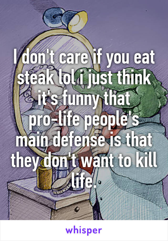 I don't care if you eat steak lol i just think it's funny that pro-life people's main defense is that they don't want to kill life.