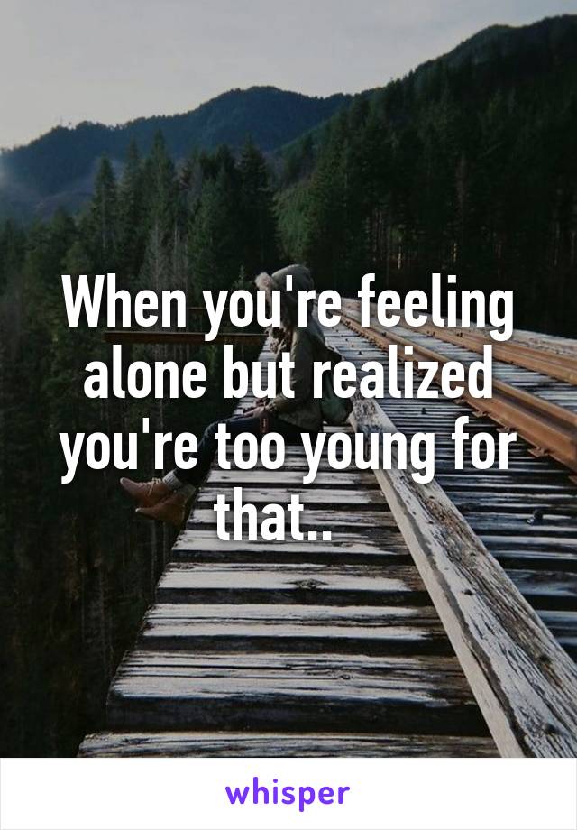 When you're feeling alone but realized you're too young for that..  