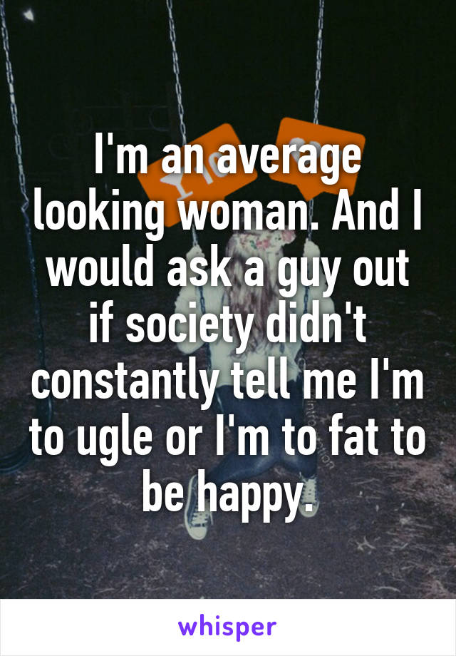 I'm an average looking woman. And I would ask a guy out if society didn't constantly tell me I'm to ugle or I'm to fat to be happy.