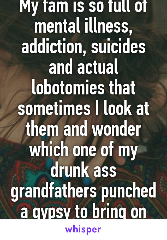 My fam is so full of mental illness, addiction, suicides and actual lobotomies that sometimes I look at them and wonder which one of my drunk ass grandfathers punched a gypsy to bring on this kind of luck lol