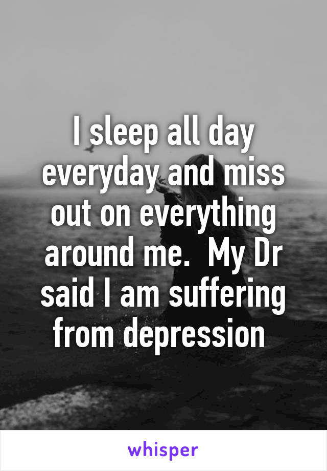 I sleep all day everyday and miss out on everything around me.  My Dr said I am suffering from depression 